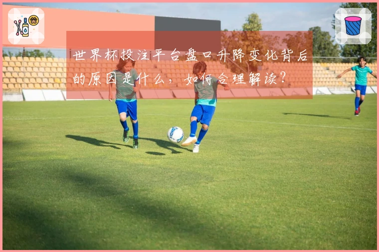 世界杯投注平台盘口升降变化背后的原因是什么，如何合理解读？